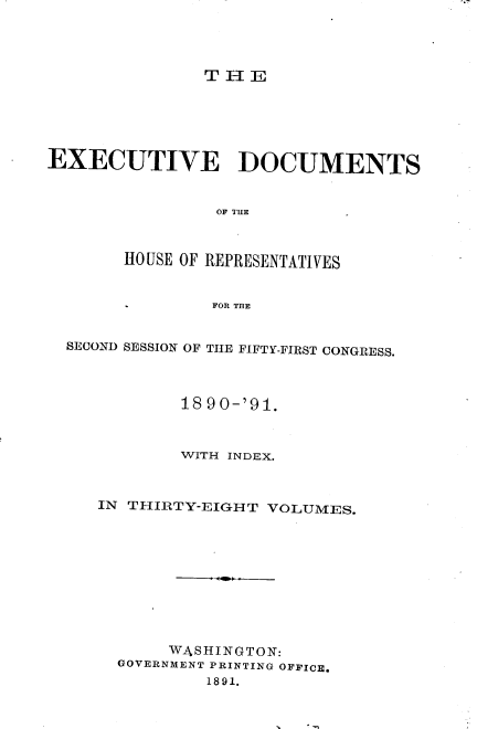 handle is hein.usccsset/usconset33624 and id is 1 raw text is: 




THE


EXECUTIVE DOCUMENTS


                OF THE



       HOUSE OF REPRESENTATIVES


                FOR THE


  SECOND SESSION OF THE FIFTY-FIRST CONGRESS.




             18 90-'91.



             WITH INDEX.



     IN THIRTY-EIGHT VOLUMES.











           WASHINGTON:
       GOVERNMENT PRINTING OFFICE.
               1891.


