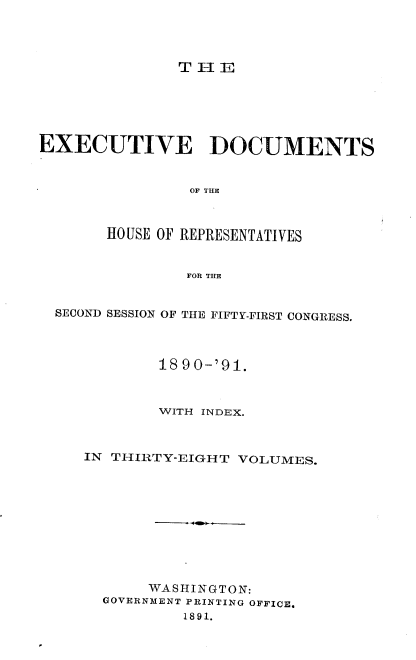 handle is hein.usccsset/usconset33625 and id is 1 raw text is: 




THE


EXECUTIVE DOCUMENTS


                OF TI



       HOUSE OF REPRESENTATIVES


               FOR THE


  SECOND SESSION OF THE FIFTY-FIRST CONGRESS.



             18 90-'91.



             WITH INDEX.



     IN THIRTY-EIGHT VOLUMES.










           WASHINGTON:
       GOVERNMENT PRINTING OFFICE,
               1891.



