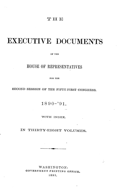 handle is hein.usccsset/usconset33627 and id is 1 raw text is: 




TI-E


EXECUTIVE DOCUMENTS


                OF ¶IHR



       HOUSE OF REPRESENTATIVES


                FOR THE


  SECOND SESSION OF THE FIFTY-FIRST CONGRESS.




             18 90-'91.



             WITH INDEX.



     IN THIRTY-EIGHT VOLUMES.











            WASHINGTON:
       GOVERNMENT PRINTING OFFICE.
                1891.


