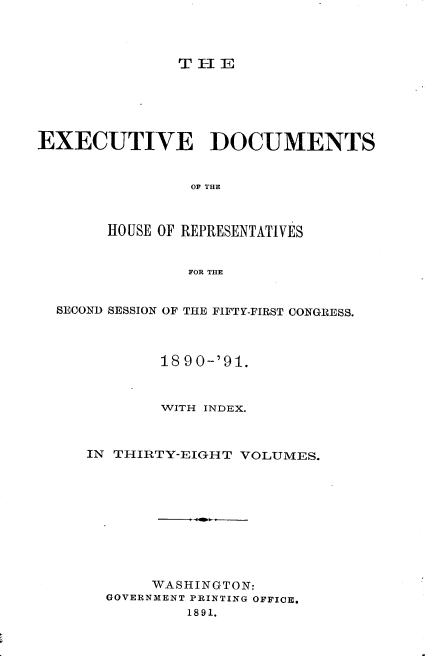 handle is hein.usccsset/usconset33628 and id is 1 raw text is: 



THE


EXECUTIVE DOCUMENTS


                OF THE



       HOUSE OF REPRESENTATIVES


                FOR THE


  SECOND SESSION OF THE FIFTY-FIRST CONGRESS.



             18 90-'91.



             WITH INDEX.



     IN THIRTY-EIGH T VOLUMES.










            WASHINGTON:
       GOVERNMENT PRINTING OFFICE*
                1891.


