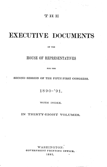 handle is hein.usccsset/usconset33629 and id is 1 raw text is: 



THE


EXECUTIVE DOCUMENTS


                OF THE



       HO USE OF REPRESENTATIVES


                FOR THE


  SECOND SESSION OF THE FIFTY-FIRST CONGRESS.



             18 90-'91.



             WITH INDEX.



     IN THIRTY-EIGH T VOLUMES.










            WASHINGTON:
       GOVERNMENT PRINTING OFFICE.
                1891.


