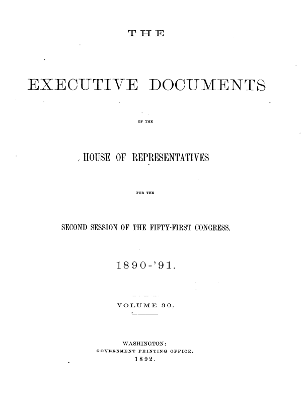 handle is hein.usccsset/usconset33631 and id is 1 raw text is: 



T I-[E


EXECUTIVE DOCUMENTS




                    OF THE





          HOUSE OF REPRESENTATIVES




                    FOR THE


SECOND SESSION OF THE FIFTY-FIRST CONGRESS.





          18 9 0-'91.





          VOLUME  30.





          WASHINGTON:
      GOVERNMENT PRINTING OFFICE.
             1892.


