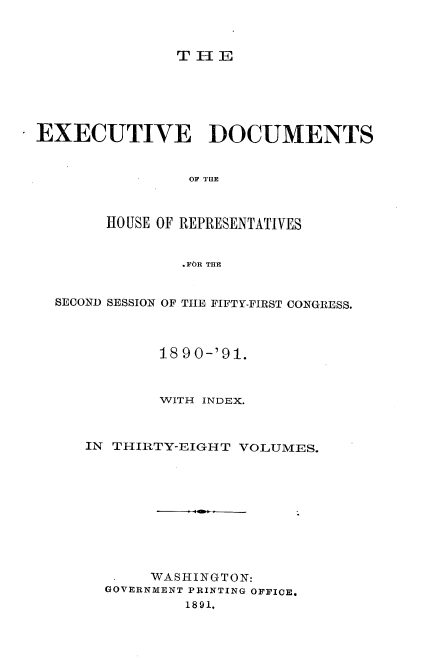 handle is hein.usccsset/usconset33632 and id is 1 raw text is: 



THIE


EXECUTIVE DOCUMENTS






       HO USE OF REPRESENTATIVES


               .FOR THE


  SECOND SESSION OF THE FIFTY-FIRST CONGRESS.



             1890-'91.



             WITH INDEX.



     IN THIRTY-EIGHT VOLUMES.










            WASHINGTON:
       GOVERNMENT PRINTING OFFICE.
                1891,



