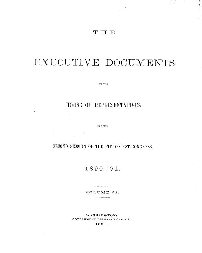 handle is hein.usccsset/usconset33633 and id is 1 raw text is: 






T13E E


EXECUTIVE DOCUMENTS




                   OF THE




         HOUSE OF REPRESENTATIVES




                   FOR TE


SECOND SESSION OF THE FIFTY-FIRST CONGRESS.





         1890-'91.





         VOLUME  32.





         WASHINGTON:
      GOVERNMENT PRINTING OFFICE,
            1891.


