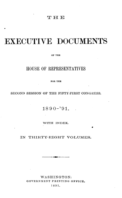 handle is hein.usccsset/usconset33634 and id is 1 raw text is: 



THlE


EXECUTIVE DOCUMENTS


                OF THE



        HOUSE OF REPRESENTATIVES


                FOR THE


  SECOND SESSION OF THE FIFTY-FIRST CONGRESS.



             1890-'91.



             WITH INDEX.



     IN THIRTY-EIGHT  VOLUMES.











            WASHINGTON:
        GOVERNMENT PRINTING OFFICE.
                1891.


