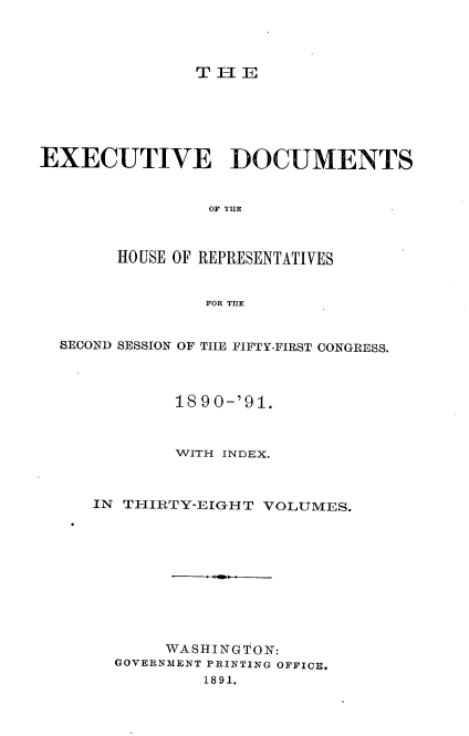 handle is hein.usccsset/usconset33635 and id is 1 raw text is: 




TH1E


EXECUTIVE DOCUMENTS


                OF TIR



        HOUSE OF REPRESENTATIVES


                FOR THE


  SECOND SESSION OF THE FIFTY-FIRST CONGRESS.



             18 90-'91.



             WVITH INDEX.



     IN THIRTY-EIGH T VOLUMES.










            WASHINGTON:
       GOVERNMENT PRINTING OFFICE.
                1891.


