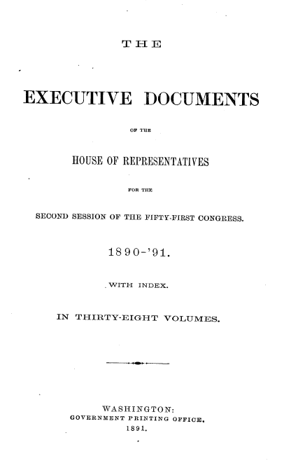 handle is hein.usccsset/usconset33636 and id is 1 raw text is: 



TIjE


EXECUTIVE DOCUMENTS


                OF TUR



       HOUSE OF REPRESENTATIVES


                FOR THE


  SECOND SESSION OF THE FIFTY-FIRST CONGRESS.



             18 90-'91.



             .WITH INDEX.



     IN THIRTY-EIGH T VOLUMES.










            WASHINGTON:
       GOVERNMENT PRINTING OFFICE.
                1891.


