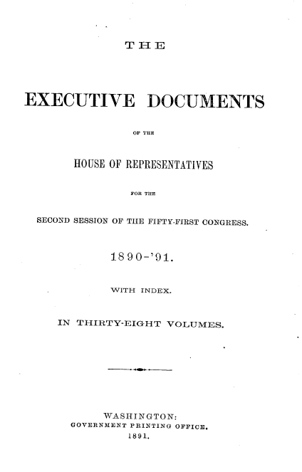 handle is hein.usccsset/usconset33637 and id is 1 raw text is: 




T-1E


EXECUTIVE DOCUMENTS


                OF THE



       HOUSE OF REPRESENTATIVES


                FOR TIE


  SECOND SESSION OF THE FIFTY-FIRST CONGRESS.



             18 90-'91.



             WITH INDEX.



     IN T-IIRTY-EIGHT VOLUMES.










            WASHINGTON:
       GOVERNMENT PRINTING OFFICE,
                1891.


