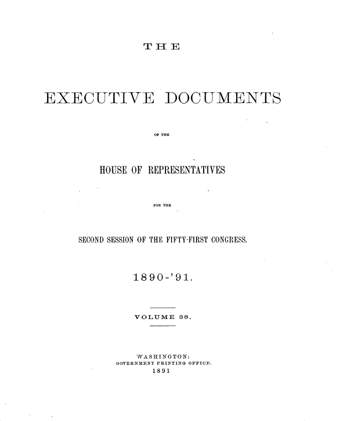 handle is hein.usccsset/usconset33638 and id is 1 raw text is: 





THE


EXECUTIVE DOCUMENTS




                   OF T E




         HOUSE OF REPRESENTATIVES




                  FOR TEZ


SECOND SESSION OF THE FIFTY-FIRST CONGRESS.





         1890-'91.





         VOLUME  88.





         WASHINGTON:
      GOVERNMENT PRINTING OFFICE.
             1891


