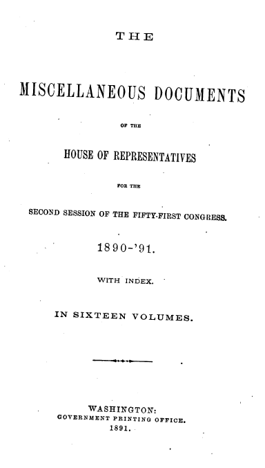 handle is hein.usccsset/usconset33639 and id is 1 raw text is: 


THE


MISCELLANEOUS DOCUMENTS


                OF THE


       HOUSE OF REPRESENTATIVES


                FOR THE


 SECOND SESSION OF THE FIFTY-FIRST CONGRESS.



            1890-'91.


            WITH INDEX.



      IN SIXTEEN  VOLUMES.









           WASHlINGTON:
      GOVERNMENT PRINTING OFFICE.
              1891.


