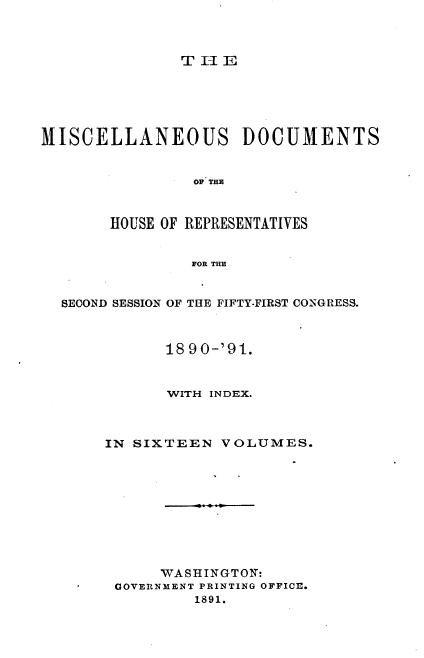 handle is hein.usccsset/usconset33640 and id is 1 raw text is: 



THlE


MISCELLANEOUS DOCUMENTS


                OF THE



       HOUSE OF REPRESENTATIVES


                FOR THE


  SECOND SESSION OF THE FIFTY-FIRST CONSGRESS.



             18 90-'91.



             WITH INDEX.



       IN SIXTEEN  VOLUMES.










             WASHINGTON:
        GOVERNMENT PRINTING OFFICE.
                1891.


