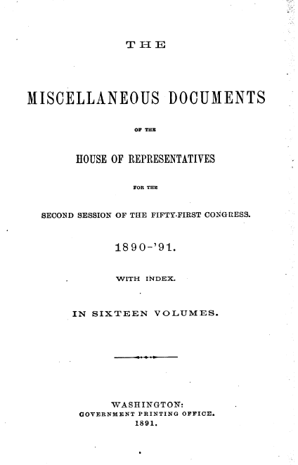 handle is hein.usccsset/usconset33641 and id is 1 raw text is: 



               THE






MISCELLANEOUS DOCUMENTS


                OF THE



       HOUSE OF REPRESENTATIVES


                FOR THE


  SECOND SESSION OF THE FIFTY-FIRST CONGIESS.



             1890-'91.


             WITH INDEX.



       IN SIXTEEN  VOLUMES.










             WASHINGTON:
        GOVERNMENT PRINTING OFFICE.
                1891.



