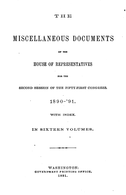 handle is hein.usccsset/usconset33642 and id is 1 raw text is: 



T-IE


MISCELLANEOUS DOCUMENTS


                OF THE



       HOUSE OF REPRESENTATIVES


                FOR THE


  SECOND SESSION OF THE FIFTY-FIRST CONGRESS.



             1890-'91.


             WITH INDEX.



       IN SIXTEEN  VOLUMES.










             WASIINGTON:
        GOVERN*MENT PRINTING OFFICE.
                1891.


