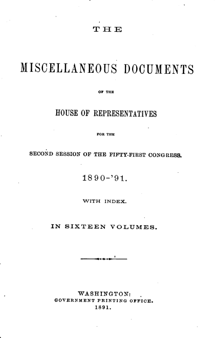 handle is hein.usccsset/usconset33643 and id is 1 raw text is: 



THE


MISCELLANEOUS DOCUMENTS


                OF THE



       HOUSE OF REPRESENTATIVES


                FOR THE


  SECOND SESSION OF THE FIFTY-FIRST CONGRESS.



             18 90-'91.


             WITH INDEX.



      IN SIXTEEN  VOLUMES.










            WASHINGTON:
       GOVERNMENT PRINTING OFFICE.
               1891.


