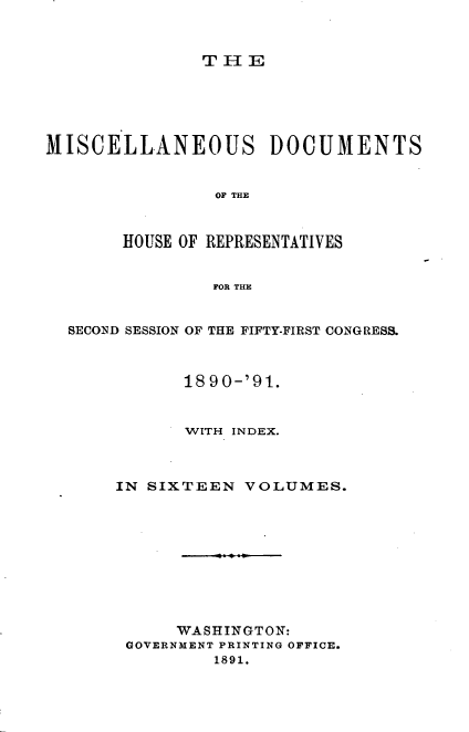 handle is hein.usccsset/usconset33644 and id is 1 raw text is: 



TIE


MISCELLANEOUS DOCUMENTS


                OF THE



       HOUSE OF REPRESENTATIVES


                FOR THE


  SECOND SESSION OF THE FIFTY-FIRST CONGRESS.



             1890-'91.



             WITH INDEX.



       IN SIXTEEN  VOLUMES.










            WASHINGTON:
        GOVERNMENT PRINTING OFFICE.
                1891.


