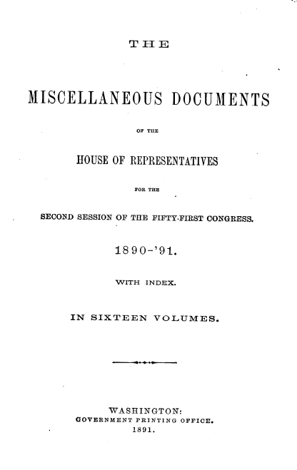 handle is hein.usccsset/usconset33645 and id is 1 raw text is: 



THlE


MISCELLANEOUS DOCUMENTS


                OF THE


       HOUSE OF REPRESENTATIVES


                FOR THE


  SECOND SESSION OF THE FIFTY-FIRST CONGRESS.



             18 9 0-'91.


             WITH INDEX.



      IN SIXTEEN   VOLUMES.










            WASHINGTON:
       GOVERNMENT PRINTING OFFICE.
                1891.


