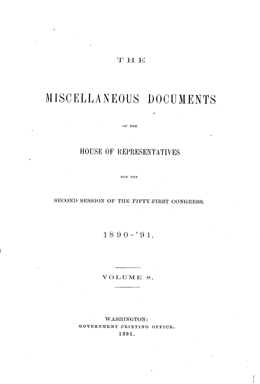 handle is hein.usccsset/usconset33646 and id is 1 raw text is: 









               TEi






MISCELLANEOUS DOCUMENTS



                OIF THLE




       HOUSE OF HEPRESENTATIVES



                FOR THE


SECOND SESSION OF THE FIFTY-FIRST CONGRESS.





           18 90-'91.






           VOLUME   8.






           WASHINGTON:
     GOVERNMENT PRINTING OFFICE.
              1891.



