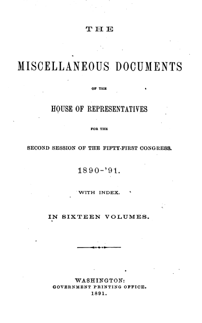 handle is hein.usccsset/usconset33647 and id is 1 raw text is: 



THIE


MISCELLANEOUS DOCUMENTS


                OF THE



       HOUSE OF REPRESENTATIVES


                FOR THE


  SECOND SESSION OF THE FIFTY-FIRST CONGRESS.



             18-90-'91.



             WITH INDEX.



       IN SIXTEEN  VOLUMES.










            WASHINGTON:
        GOVERNMENT PRINTING OFFICE.
                1891.



