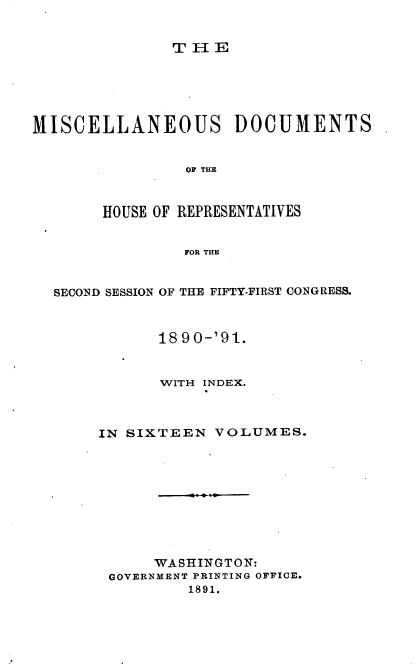 handle is hein.usccsset/usconset33648 and id is 1 raw text is: 


THE


MISCELLANEOUS DOCUMENTS


                OF THE



       HOUSE OF REPRESENTATIVES


                FOR THE


  SECOND SESSION OF THE FIFTY-FIRST CONGRESS.



             1890-'91.


             WITH INDEX.



       IN SIXTEEN  VOLUMES.










             WASHINGTON:
        GOVERNMENT PRINTING OFFICE.
                1891.


