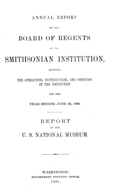handle is hein.usccsset/usconset33649 and id is 1 raw text is: 



ANNUAL 1:EPORT


OF '111


BOARD OF


REGENTS


U.F TFil


SMITHSONIAN INSTITUTION,

                SHOWING


     THE OPERATIONS, EXPENDITIUES, ANDI CONDITION
             OF THE INSTITUTION

                 FOR THE


   YEAR ENDING JUNE 30, 1890.




       REPORT
           OF TE

U. S. NATIONAL  MUSEUM.


    WASHINGTON:
GOVERNMENT PRINTING OFFICE.
       1891.


