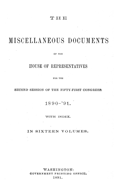 handle is hein.usccsset/usconset33650 and id is 1 raw text is: 



TEl


MISCELLANEOUS DOCUMENTS


                OF THE



       HOUSE OF REPRESENTATIVES


                FOR THE


  SECOND SESSION OF THE FIFTY-FIRST CONGRES&.



             1890-'91.



             WITH INDEX.


IN SIXTEEN


VOLUMES.


  .  WASHINGTON:
GOVERNMENT PRINTING OFFICE.
        1891.


