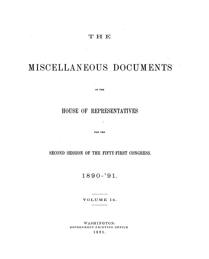handle is hein.usccsset/usconset33652 and id is 1 raw text is: 








THE


MISCELLANEOUS DOCUMENTS




                   OF THE





          HOUSE OF REPRESENTATIVES




                   FOR THE


SECOND SESSION OF THE FIFTY-FIRST CONGRESS.





         18 90-'91.





         VOLUME  14.





         WASHINGTON:
      GOVERNMENT PRINTING OFFICE
             1891.


