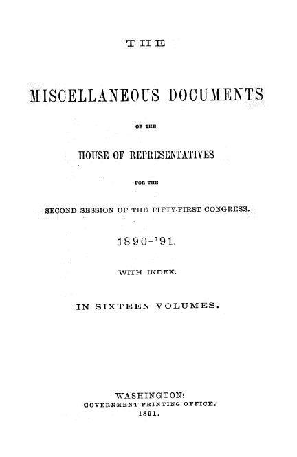 handle is hein.usccsset/usconset33653 and id is 1 raw text is: 



T II E


MISCELLANEOUS DOCUMENTS


                OF THE



        HOUSE OF REPRESENTATIVES


                FOR THE


  SECOND SESSION OF THE FIFTY-FIRST CONGRESS.



              1890-'91.


              WITH INDEX.


IN SIXTEEN


VOLUMES.


     WASHINGTOi
GOVERNMENT PRINTING OFFICE.
         1891.


