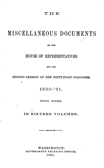 handle is hein.usccsset/usconset33654 and id is 1 raw text is: 


TH1E


MISCELLANEOUS DOCUMENTS


                OF THE



       HOUSE OF REPRESENTATIVES


                FOR THE


  SECOND SESSION OF THE FIFTY-FIRST CONGRESS.



             18 9 0-'91.


             'WITH INDEX.



       IN SIXTEEN  VOLUMES.


     WASHINGTON:
GOVERNMENT PRINTING OFFICE.
        1891.


