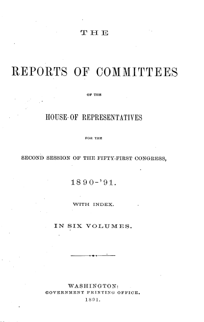 handle is hein.usccsset/usconset33655 and id is 1 raw text is: 




THE


REPORTS OF COMMITTEES


                OF THE



       HOUSE. OF REPRESENTATIVES


                FOR THE


  SECOND SESSION OF THE FIFTY-FIRST CONGRESS,



             18 90-'91.



             WITH INDEX.



         IN SIX VOLUMES.










            WASHINGTON:
       GOVERNMENT PRINTING OFFICE.
                1891.


