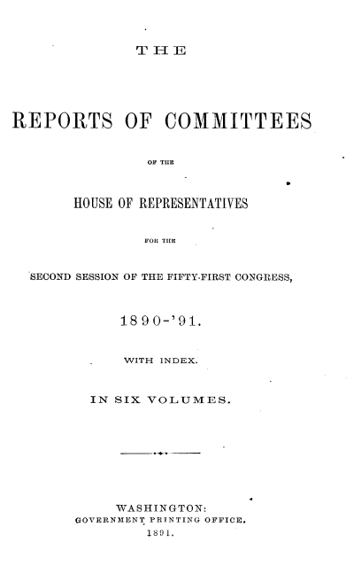 handle is hein.usccsset/usconset33657 and id is 1 raw text is: 



               THIE






REPORTS OF COMMITTEES


                OF TE


0


HOUSE OF REPRESENTATIVES


         FOR THE


SECOND SESSION OF THE FIFTY-FIRST CONGRESS,



           18 90-'91.


           WITH INDEX.



       IN SIX VOLUMES.


     WASHINGTON:
GOVERNMENT PRINTING OFFICE,
         1891.


