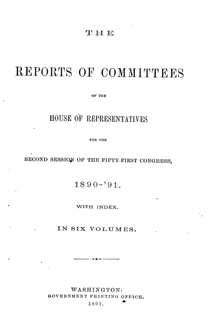 handle is hein.usccsset/usconset33658 and id is 1 raw text is: 




               T I-I E






REPORTS OF COMMITTEES



                 OF TME



       HOUSE OF REPRESENTATIVES


                FOR THE


  SECOND SESSION OF THE FIFTY-FIRST CONGRESS,



             18 90-'91.



             WITH INDEX.



         IN SIX VOLUMES.










            WASHINGTON:
       GOVERNMENT PRINTINQ OFFICE.


A


1891.


