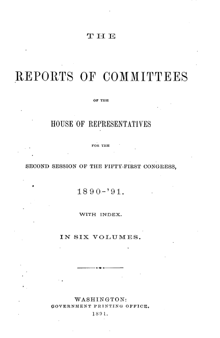 handle is hein.usccsset/usconset33659 and id is 1 raw text is: 




T-JE


REPORTS OF COMMITTEES


                 OF THE]



        HOUSE OF REPRESENTATIVES


                FOR TILE


  SECOND SESSION OF THE FIFTY-FIRST CONGRESS,



             18 90-'91.


             WITH INDEX.



          IN SIX VOLUMES.










             WASHINGTON:
        GOVERNMENT PRINTING OFFICE.
                1I~8 9 1.



