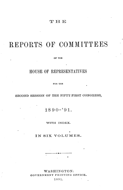 handle is hein.usccsset/usconset33660 and id is 1 raw text is: 





THE


REPORTS OF COMMITTEES


                OF THE



       HOUSE OF REPRESENTATIVES


                FOR THE



  SECOND SESSION OF THE FIFTY-FIRST CONGRESS,



             18 90-'91.


             WITH INDEX.



          IN SIX VOLUMES.










             WASHINGTON:
        GOVERNMENT PRINTING OFFICE.
                1891,


