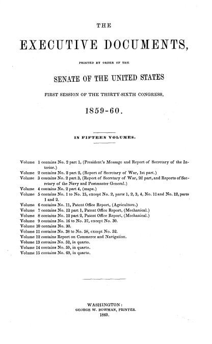 handle is hein.usccsset/usconset33670 and id is 1 raw text is: 



THE


EXECUTIVE DOCUMENTS,


                        PRINTED BY ORDER OF THE



              SENATE OF THE UNITED STATES


          FIRST SESSION OF THE THIRTY-SIXTH CONGRESS,


                          1859-60.




                      IN FIFTEEN VOLUMES.




Volume 1 contains No. 2 part 1, (President's Message and Report of Secretary of the In-
          terior.)
Volume 2 contains No. 2 part 2, (Report of Secretary of War, 1st part.)
Volume 3 contains No. 2 part 3, (Report of Secretary of War, 2d part, and Reports of Sec-
          retary of the Navy and Postmaster General.)
Volume 4 contains No. 2 part 4, (maps.)
Volume 5 contains No. I to No. 15, except No. 2, parts 1, 2, 3, 4, No. 11 and No. 12, parts
          1 and 2.
Volume 6 contains No. 11, Patent Office Report, (Agriculture.)
Volume 7 contains No. 12 part 1, Patent Office Report, (Mechanical.)
Volume 8 contains No. 12 part 2, Patent Office Report, (Mechanical.)
Volume 9 contains No. 16 to No. 37, except No. 30.
Volume 10 contains No. 30.
Volume 11 contains No. 38 to No. 58, except No. 52.
Volume 12 contains Report on Commerce and Navigation.
Volume 13 contains No. 52, in quarto.
Volume 14 contains No. 59, in quarto.
Volume 15 contains No. 60, in quarto.










                           WASHINGTON:
                      GEORGE W. BOWMAN, PRINTER.
                                1860,


