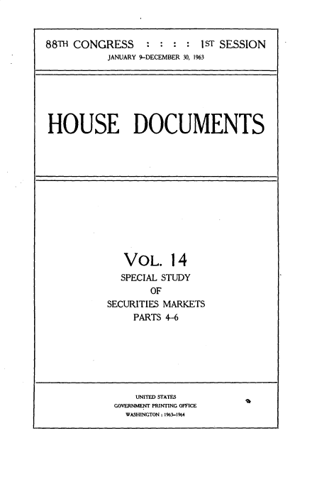 handle is hein.usccsset/usconset33673 and id is 1 raw text is: 


88TH CONGRESS     :    :  : 1 ST SESSION
           JANUARY 9-DECEMBER 30, 1963


HOUSE DOCUMENTS


VOL.


  SPECIAL STUDY
        OF
SECURITIES MARKETS
     PARTS 4-6


    UNITED STATES
GOVERNMENT PRINTING OFFICE
  WASHINGTON: 1963-1964


14


