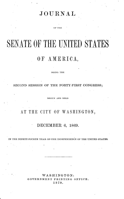 handle is hein.usccsset/usconset33675 and id is 1 raw text is: 


             JOURNAL


                   OF fE




SENATE OF THE UNITED STATES



            OF AMERICA,


                  BEING THE



   SECOND SESSION OF THE FORTY-FIRST CONGRESS;


                BEGUN AND HELD



     AT THE CITY OF WASHINGTON,



            DECEMBER 6, 1869.



 IN THE NINETY-FOURTH YEAR OF-THt-E INDEPENDENCE OF THLE UNITED STATES.










              WASHINGTON:
        GOVERNMENT PRINTING OFFICE.
                  1870.



