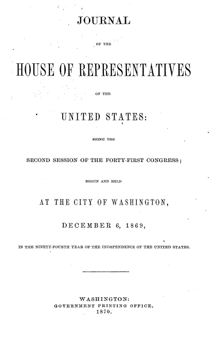 handle is hein.usccsset/usconset33676 and id is 1 raw text is: 


              JOURNAL



                   OF TILE




HOUSE OF REPRESENTATIVES


                  OF TME



          UNITED STATES:


                  BEING THE



  SECOND SESSION OF THE FORTY-FIRST CONGRESS;



                BEGUN AND HELD



     AT THE CITY OF WASHINGTON,



           DECEMBER 6, 1869,


IN THE NINETY-FOURTH YEAR OF THE INDEPENDENCE OF THE UNITED STATES.








               WASHINGTON:
         GOYERNMENT PRINTING OFFICE.
                   1870.


