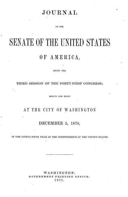 handle is hein.usccsset/usconset33677 and id is 1 raw text is: 


             JOURNAL



                   OF THE




SENATE OF THE UNITED STATES



            OF AMERICA,



                  BEING THE



   THIRD SESSION OF THE FORTY-FIRST CONGRESS;



                BEGUN AND HELD



      AT THE CITY OF WASHINGTON



            DECEMBER 5, 1870,



 IN THE _KINETY-FIFTH YEAR OF TifE INDEPENDENCE OF THE I=NITED STATES.










              WASHINGTON:
        GOVERNMENT PRINTING OFFICE.
                  1871.


