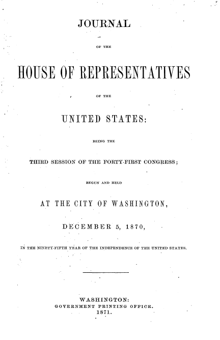 handle is hein.usccsset/usconset33678 and id is 1 raw text is: 


              JOURNAL


                  OF THE




HOUSE OF REPRESENTATIVES


                  OF THE



          UNITED STATES:


                 BEING THE


   THIRD SESSION OF THE FORTY-FIRST CONGRESS;


                BEGUN AND HELD



     AT THE CITY OF WASHINGTON,



          DECEMBER 5, 1870,


 IN THE NINETY-FIFTH YEAR OF THE INDEPENDENCE OF THE UNITED STATES.








              WASHINGTON:
         GOVERNMENT PRINTING OFFICE.
                  1871.


