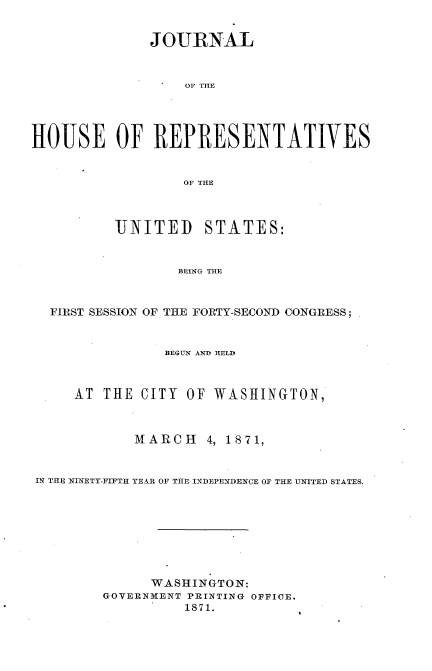 handle is hein.usccsset/usconset33679 and id is 1 raw text is: 


              JOURNAL



                  OF THE




HOUSE OF REPRESENTATIVES


                  OF THE



          UNITED    STATES:


                 BEING THE



  FIRST SESSION OF THE FORTY-SECOND CONGRESS;


                BEGUN AND HELD



     AT THE CITY OF WASHINGTON,



            MARCH 4, 1871,


IN THE NINETY-FIFTH YEAR OF THE INDEPE'NDENCE OF THE UNITED STATES.








              WASHINGTON:
        GOVERNMENT PRINTING OFFICE.
                  1871.


