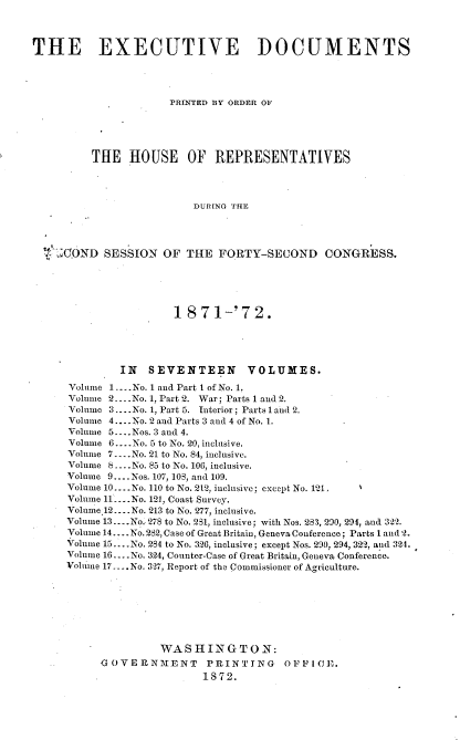 handle is hein.usccsset/usconset33680 and id is 1 raw text is: 



THE EXECUTIVE DOCUMENTS




                      PRIrNTED BY ORDER OF




         THE HOUSE OF REPRESENTATIVES



                          DURING THE




  t'- XOND SESSION OF THE FORTY-SECOND CONGRESS.


                 1 871-'72.




         IN SEVENTEEN        VOLUMES.
Volume 1 .... No. 1 and Part I of No. 1.
Volume 2 ---- No. 1, Part 2. War; Parts 1 and 2.
Volume 3 .. --No. 1, Part 5. Interior; Parts 1 and 2.
Volume 4 .... No. 2 and Parts 3 and 4 of No. 1.
Volume 5- .Nos. 3 and 4.
Volume 6 .... No. 5 to No. 20, inclusive.
Volume 7- .No. 21 to No. 84, inclusive.
Volume 8 .... No. 85 to No. 106, inclusive.
Volume 9 .... Nos. 107, 103, and 109.
Volume 10 .... No. 110 to No. 2t2, inclusive; except No. 121.
Volume 11 _.No. 121, Coast Survey.
Volame.12 .... No. 213 to No. 277, inclusive.
Volume 13 .... No.. 278 to No. 231, inclusive; with Nos. 283, 290, 294, and 322.
Volume 14 -.. No. 282, Case of Great Britain, Geneva Conference; Parts l and 2.
Volume 15 .... No. 284 to No. 326, inclusive; except Nos. 290, 294, 322, anmd 324.
Volume 16 .... No. 324, Counter-Case of Great Britain, Geneva Conference.
Volume 17-... No. 3-27, Report of the Commissioner of Agriculture.







               WASHINGTON:
     GOVERN MENT      PRINTING     O)FFICE.
                      1872.


