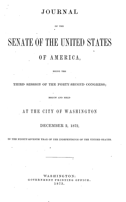 handle is hein.usccsset/usconset33681 and id is 1 raw text is: 


             JOURNAL



                  O TIM,




SENATE OF THE UNITED STATES



            OF AMERICA,



                  BELNG THE



  THIRD SESSION OF THE FORTY-SECOND CONGRESS;



                BEGUN AND HELD



      AT THE CITY OF WASHINGTON



             DECEMBER 2, 1872,



IN TIE YDNETY-SEVENTH YEAU OF THE INTDEPKNDEXCE OF TILE ITED STATES.










              WASHINGTON:
        GOVERNIENT PRINTING OFFICE.
                  1873.


