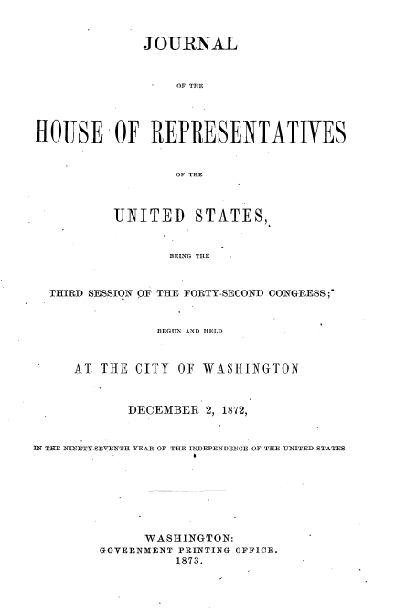 handle is hein.usccsset/usconset33682 and id is 1 raw text is: 



              JOURNAL


                   OF THE




HOUSE OF REPRESENTATIVES


                   OF THE



           UNITED STATES,


                  BEING THE



  THIRD SESSION OF THE FORTY-SECOND CONGRESS;*



                BEGUN AND HELD



     AT THE CITY OF WASHINGTON



            DECEMBER 2, 1872,



IN THEI N NETY.SEVENTH YEAR OF THE INDEPENDENCE OF TILE UNITED STATES








               WASHINGTON:
         GOVERNMENT PRINTING OFFICE.
                   1873.


