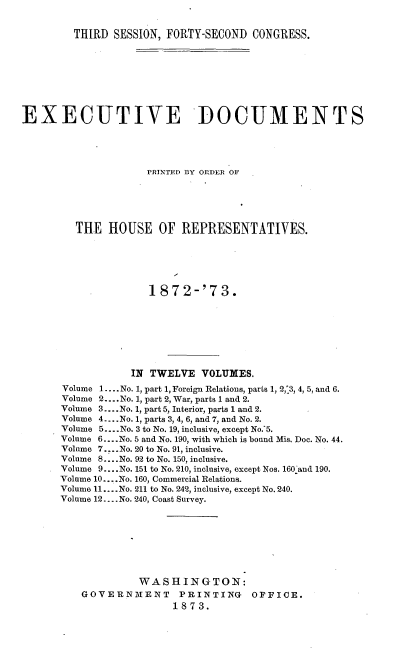 handle is hein.usccsset/usconset33683 and id is 1 raw text is: 


THIRD  SESSION, FORTY-SECOND CONGRESS.


EXECUTIVE DOCUMENTS





                     PRINTED BY ORDER OF






         THE  HOUSE OF REPRESENTATIVES.






                     1872-'73.








                  IN TWELVE   VOLUMES.
       Volume 1.... No. 1, part 1, Foreign Relations, parts 1, 2,'3, 4, 5, and 6.
       Volume 2... No. 1, part 2, War, parts 1 and 2.
       Volume 3.. No. 1, part 5, Interior, parts 1 and 2.
       Volume 4.. .No. 1, parts 3, 4, 6, and 7, and No. 2.
       Volume 5....No. 3 to No. 19, inclusive, except No.:5.
       Volume 6.. .No. 5 and No. 190, -with which is bound Mis. Doc. No. 44.
       Volume 7... No. 20 to No. 91, inclusive.
       Volume 8... .No. 92 to No. 150, inclusive.
       Volume 9.. .No. 151 to No. 210, inclusive, except Nos. 160 and 190.
       Volume 10... .No. 160, Commercial Relations.
       Volume 11.... No. 211 to No. 242, inclusive, except No. 240.
       Volume 12... .No. 240, Coast Survey.








                   WASHINGTON:
          GOVERNMENT PRINTING OFFICE.
                         1873.


