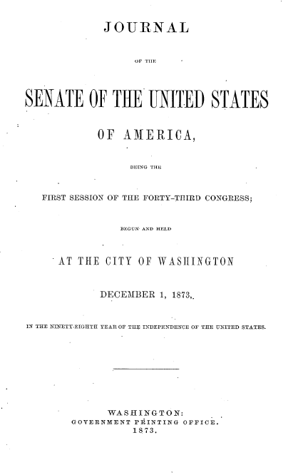 handle is hein.usccsset/usconset33685 and id is 1 raw text is: 


             JOURNAL



                  OF TH1E




SENATE OF THE UNITED STATES



            OF AMIERICA,


                 BEING THE



   FIRST SESSION OF THE FORTY-THIRD CONGRESS;



                BEGUN, AND HELD



      AT THE CITY OF WASHINGTON



            DECEMBER 1, 1873,



IN THE INETY-EIGHTH YEAR OF THl INDEPEN-DENCE OF THE UNITED STATES.










              WASHINGTON:
        GOVERNMENT PRINTING OFFICE.
                  1873.


