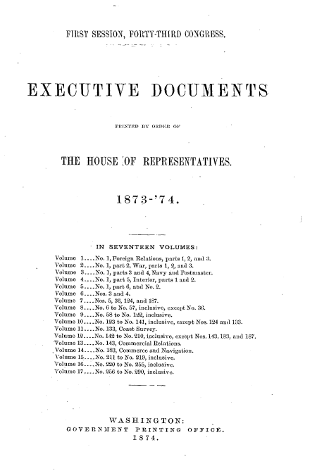 handle is hein.usccsset/usconset33686 and id is 1 raw text is: 



          FIRST SESSION, FORTY-THIRD CONGRESS.








EXECUTIVE DOCUMENTS




                      RINTED ]3Y ODER OF1




        THE HOUSE -OF REPRESENTATIVES.





                      187 3-'7 4.





                 IN SEVENTEEN VOLUMES:

       Volume 1 .... No. 1, Foreign Relations, parts 1, 2, and 3.
       Volume 2 .... No. 1, part 2, War, parts 1, 2,, and 3.
       Volume 3 .... No. 1, parts 3 and 4, Navy and Postmaster.
       Volume 4..... No. 1, part 5, Interior, parts 1 and 2.
       Volume 5 .... No. 1, part 6, abd No. 2.
       Volume 6 .... Nos. 3 and 4.
       Volume 7 .... Nos. 5, 36, 124, and 187.
       Volume 8... No. 6 to No. 57, inclusive, except No. 36.
       Volume 9 .... No. 58 to No. 122, inclusive.
       Volume 10 .... No. 123 to No. 141, inclusive, except Nos. 124 and 133.
       Volume 11 .... No. 133, Coast Survey.
       Volume 12 .... No. 142 to No. 210, inclusive, except Nos. 143, 183, and 187.
       'Volume 13 .... No. 143, Commercial Relations.
       Volume 14 .... No. 183, Commerce and Navigation.
       Volume 15 ... .No. 211 to No. 219, inclusive.
       Volume 16... .No. 220 to No. 255, inclusive.
       Volume 17 .... No. 256 to No. 290, inclusive.






                    WASHINGTON:
          GOVERN21ENT      PRINTING     OFFICE.
                          1874.


