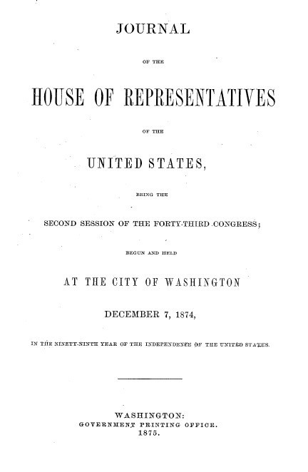 handle is hein.usccsset/usconset33687 and id is 1 raw text is: 


               JOURNAL



                   OF THE




HOUSE OF REPRESENTATIVES


                   OF THE



          UNITED STATES,


                  BEING THE


  SECOND SESSION OF THE FORTY-THIRD CONGRESS;


                BEGUN A2ND HELD



      AT THE CITY OF WASHINGTON



             DECEMBER 7, 1874,


IN THiE NINETY-NLNTH YEAR OF THE INIDEPENDENOE OF THE UNITID STAUIES.








              WASHINGTON:
        GOVERNMEN.T PRINTING OFFICE.
                  1875.


