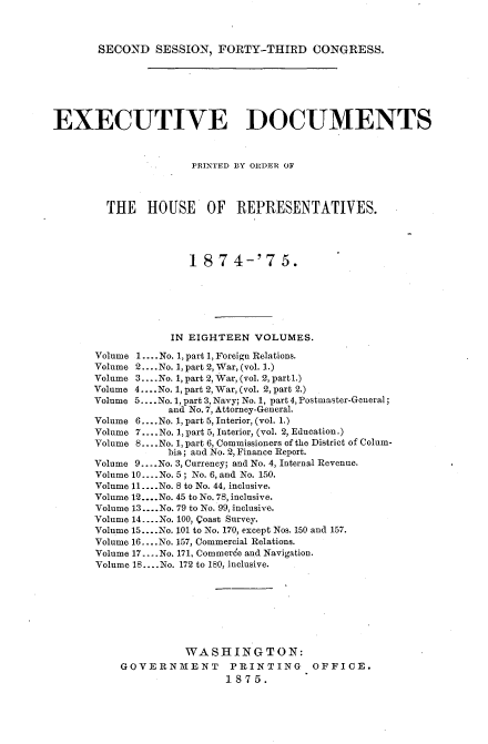 handle is hein.usccsset/usconset33688 and id is 1 raw text is: 



SECOND SESSION, FORTY-THIRD CONGRESS.


EXECUTIVE DOCUMENTS



                      PRINTED BY ORDER OF



        THE HOUSE OF REPRESENTATIVES.




                     1874-'75.






                  IN EIGHTEEN VOLUMES.

       Volume 1 .... No. 1, part 1, Foreign Relations.
       Volume 2 .... No. 1, part 2, War, (vol. 1.)
       Volume 3 .... No. 1, part 2, War, (vol. 2, part 1.)
       Volume 4 .... No. 1, part 2, War, (vol. 2, part 2.)
       Volume 5 .... No. 1, part 3, Navy; No. 1, part 4, Postmaster-General;
                  and No. 7, Attorney-General.
       Volume 6 .... No. 1, part 5, Interior, (vol. 1.)
       Volume 7 .... No. 1, part 5, Interior, (vol. 2, Education.)
       Volume 8 .... No. 1, part 6, Commissioners of the District of Colum-
                  bia; and No. 2, Finance Report.
       Volume 9 .... No. 3, Currency; and No. 4, Internal Revenue.
       Volume 10 .... No. 5 ; No. 6, and No. 150.
       Volume 11 .... No. 8 to No. 44, inclusive.
       Volume 12 .... No. 45 to No. 78, inclusive.
       Volume 13 .... No. 79 to No. 99, inclusive.
       Volume 14 ... No. 100, Qoast Survey.
       Volume 15 .... No. 101 to No. 170, except Nos. 150 and 157.
       Volume 16 .... No. 157, Commercial Relations.
       Volume 17 .... No. 171, Commerce and Navigation.
       Volume 18 .... No. 172 to 180. inclusive.








                     WASHINGTON:
           GOVERNMENT       PRINTING     OFFICE.
                           1875.


