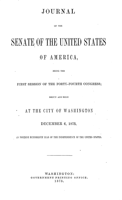 handle is hein.usccsset/usconset33689 and id is 1 raw text is: 


             JOURNAL



                   OF THE





SENATE OF THE UNITED STATES



            .OF AMERICA,



                  BEING THE



   FIRST SESSION OF THE FORTY-FOURTH CO'NGRESS;



                 BEGUN AND HELD



      AT THE CITY OF WASHINGTON



             DECEMBER 6, 1875,



  IN THEI0NE HUNDREDTH YEEAR OF THE INDEPENDENCE OF THE UNITED STATES.










               WASHINGTON:
         GOVERNIENT PRINTING OFFICE.
                   1875.


