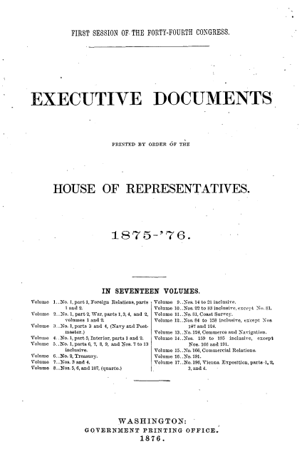 handle is hein.usccsset/usconset33690 and id is 1 raw text is: 




           FIRST SESSION OF. THE FORTY-FOURTH CONGRESS.












EXECUTIVE DOCUMENTS






                      PRINTED BY ORDER 6F THE








      HOUSE OF REPRESENTATIVES.







                      1875-'76.









                   IN SEVENTEEN VOLUIES.


Volume 1..No. 1, part 1, Foreign Relations, parts
         1 and 2.
Volume 2.No. 1, part 2, War, parts 1, 3,4, and 2,
         volumes 1 and 2.
Volume 3 .No. 1, parts 3 and 4, (Navy and Post-
         master.)
Volume 4_. No. 1, part 5, Interior, parts 1 and 2.
Volume 5 .o. 1, parts 6, 7, 8, 9, and Nos. 7 to 13
         inclusive.
Volume 6..No. 2, Treasury.
Volume 7..:Nos. 3 and 4.
Volume 8..Nos. 5,6, and 107, (quarto.)


Volume 9..Nos. 14 to 21 inclusive.
Volume 10..Nos. 22 to 83 inclusive, except No. S1.
Volume 11..No. 81, Coast Survey.
Volume 12..Nos. 84 to 158 inclusive, except Nos
         107 and 124.
Volume 13..No. 124, Commerce and -avigation.
Volume 14..Nos. 159 to 195 inclusive, except
         Nos. 166 and 191.
Volume 15..No. 166, Commercial Relations.
Volume 16..No. 191.
Volume 17..No. 196, Vienna Exposlion, part ,1. 2,
         3, and 4.


         WASHINGTON:
GO VERNMENT PRINTING OFFICE.
               1876.


